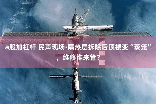 a股加杠杆 民声现场·隔热层拆除后顶楼变“蒸笼”，维修谁来管？