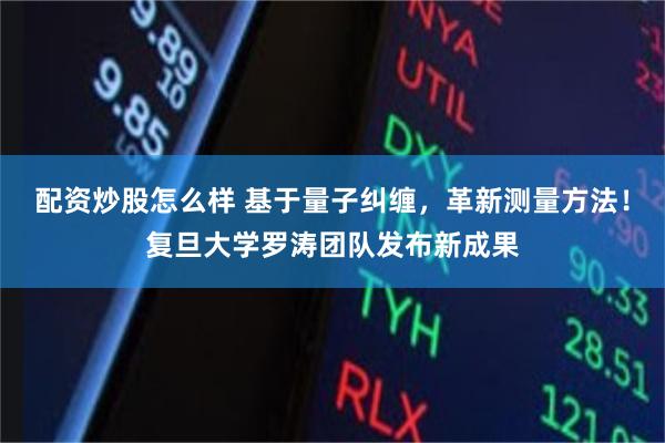 配资炒股怎么样 基于量子纠缠，革新测量方法！复旦大学罗涛团队发布新成果