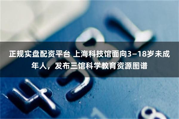 正规实盘配资平台 上海科技馆面向3—18岁未成年人，发布三馆科学教育资源图谱