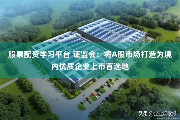 股票配资学习平台 证监会：将A股市场打造为境内优质企业上市首选地