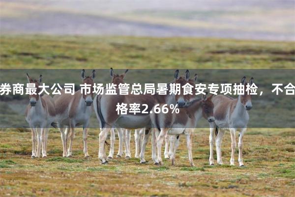 券商最大公司 市场监管总局暑期食安专项抽检，不合格率2.66%