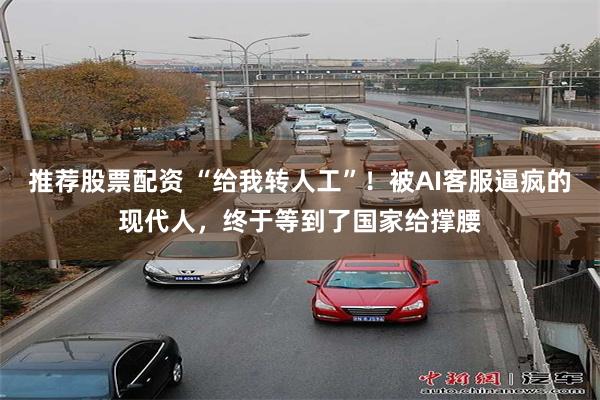 推荐股票配资 “给我转人工”！被AI客服逼疯的现代人，终于等到了国家给撑腰