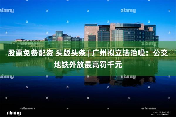 股票免费配资 头版头条 | 广州拟立法治噪：公交地铁外放最高罚千元