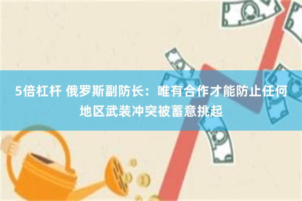 5倍杠杆 俄罗斯副防长:唯有合作才能防止任何地区武装冲突被蓄意挑起