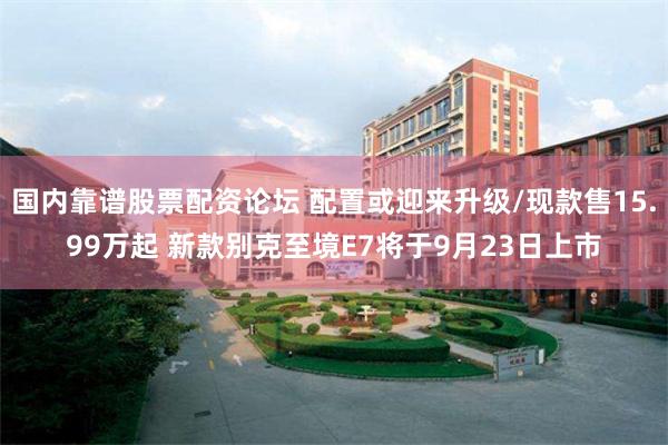 国内靠谱股票配资论坛 配置或迎来升级/现款售15.99万起 新款别克至境E7将于9月23日上市