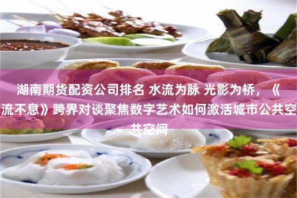 湖南期货配资公司排名 水流为脉 光影为桥，《奔流不息》跨界对谈聚焦数字艺术如何激活城市公共空间