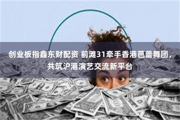 创业板指鑫东财配资 前滩31牵手香港芭蕾舞团，共筑沪港演艺交流新平台