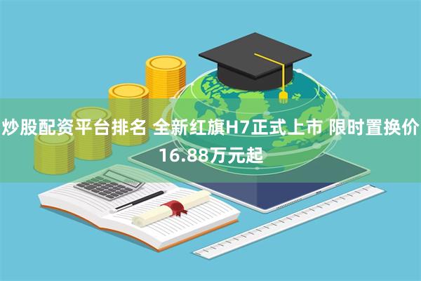 炒股配资平台排名 全新红旗H7正式上市 限时置换价16.88万元起
