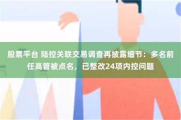 股票平台 陆控关联交易调查再披露细节：多名前任高管被点名，已整改24项内控问题