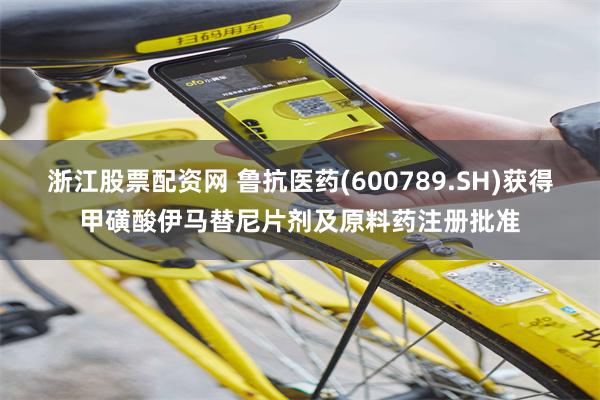 浙江股票配资网 鲁抗医药(600789.SH)获得甲磺酸伊马替尼片剂及原料药注册批准