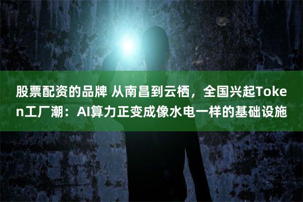 股票配资的品牌 从南昌到云栖，全国兴起Token工厂潮：AI算力正变成像水电一样的基础设施