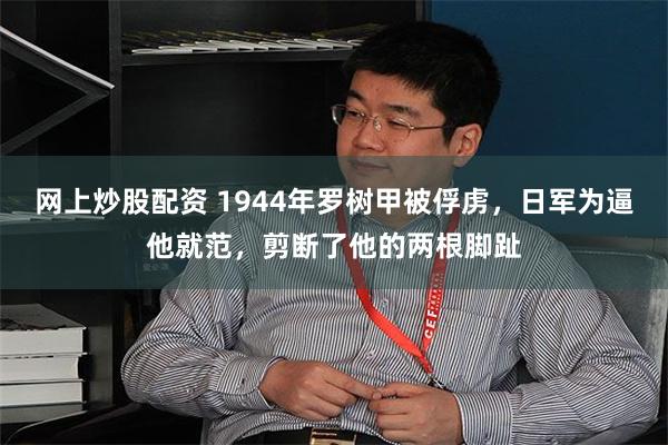 网上炒股配资 1944年罗树甲被俘虏，日军为逼他就范，剪断了他的两根脚趾