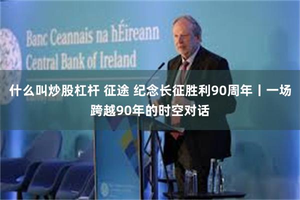 什么叫炒股杠杆 征途 纪念长征胜利90周年丨一场跨越90年的时空对话