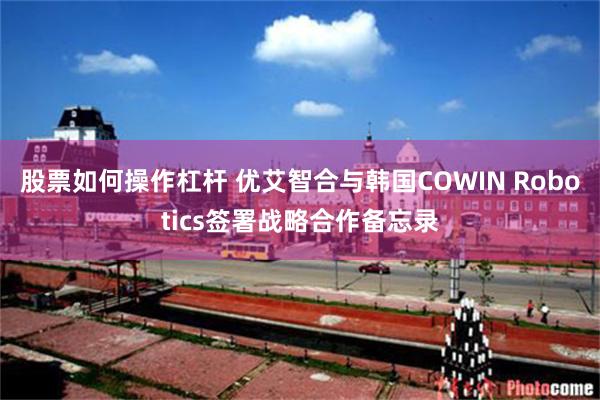 股票如何操作杠杆 优艾智合与韩国COWIN Robotics签署战略合作备忘录