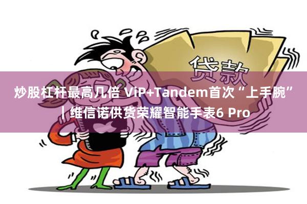炒股杠杆最高几倍 ViP+Tandem首次“上手腕”｜维信诺供货荣耀智能手表6 Pro