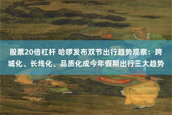股票20倍杠杆 哈啰发布双节出行趋势观察：跨城化、长线化、品质化成今年假期出行三大趋势
