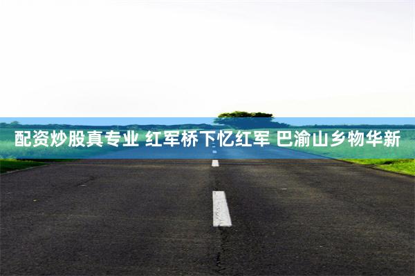 配资炒股真专业 红军桥下忆红军 巴渝山乡物华新