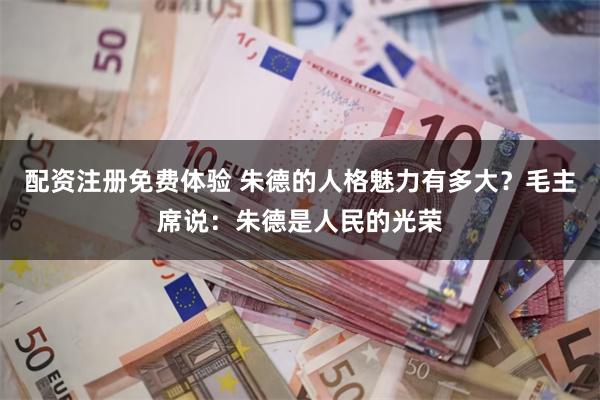 配资注册免费体验 朱德的人格魅力有多大？毛主席说：朱德是人民的光荣