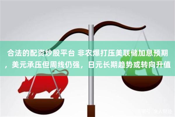 合法的配资炒股平台 非农爆打压美联储加息预期，美元承压但周线仍强，日元长期趋势或转向升值
