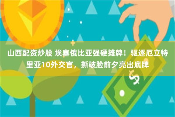 山西配资炒股 埃塞俄比亚强硬摊牌！驱逐厄立特里亚10外交官，撕破脸前夕亮出底牌