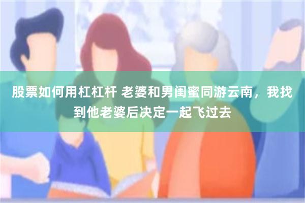 股票如何用杠杠杆 老婆和男闺蜜同游云南,我找到他老婆后决定一起飞过去