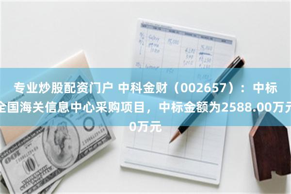 专业炒股配资门户 中科金财（002657）：中标全国海关信息中心采购项目，中标金额为2588.00万元