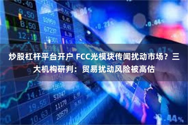 炒股杠杆平台开户 FCC光模块传闻扰动市场？三大机构研判：贸易扰动风险被高估
