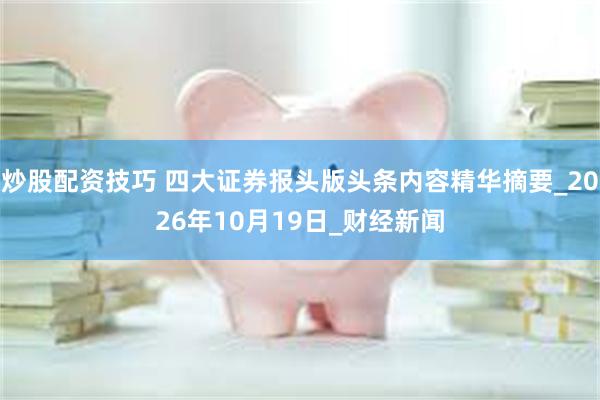 炒股配资技巧 四大证券报头版头条内容精华摘要_2026年10月19日_财经新闻