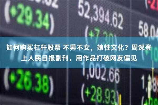 如何购买杠杆股票 不男不女，娘性文化？周深登上人民日报副刊，用作品打破网友偏见
