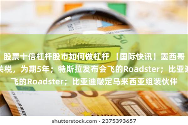股票十倍杠杆股市如何做杠杆 【国际快讯】墨西哥免征汽车零部件进口关税，为期5年；特斯拉发布会飞的Roadster；比亚迪敲定马来西亚组装伙伴