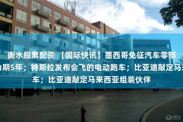 衡水股票配资 【国际快讯】墨西哥免征汽车零部件进口关税，为期5年；特斯拉发布会飞的电动跑车；比亚迪敲定马来西亚组装伙伴