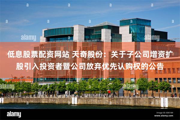 低息股票配资网站 天奇股份：关于子公司增资扩股引入投资者暨公司放弃优先认购权的公告